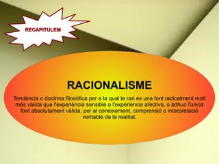 RACIONALISME
Tendència o doctrina filosòfica per a la qual la raó és una font radicalment molt
més vàlida que l'experiència sensible o l'experiència afectiva, o àdhuc l'única
font absolutament vàlida, per al coneixement, comprensió o interpretació
veritable de la realitat.
RECAPITULEM
RECAPITULEM
 