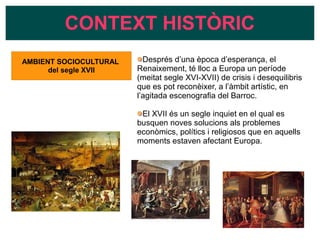 CONTEXT HISTÒRIC
Després d’una època d’esperança, el
Renaixement, té lloc a Europa un període
(meitat segle XVI-XVII) de crisis i desequilibris
que es pot reconèixer, a l’àmbit artístic, en
l’agitada escenografia del Barroc.
El XVII és un segle inquiet en el qual es
busquen noves solucions als problemes
econòmics, polítics i religiosos que en aquells
moments estaven afectant Europa.
AMBIENT SOCIOCULTURAL
del segle XVII
 