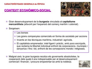 CARACTERÍSTIQUES GENERALS de l'ÈPOCA
CARACTERÍSTIQUES GENERALS de l'ÈPOCA
CONTEXT ECONÒMICO-SOCIAL
CONTEXT ECONÒMICO-SOCIAL
Gran desenvolupament de la burgesia vinculada al capitalisme
mercantilista (afavorit per l’expansió del comerç marítim i colonial).
Sorgeixen:
Les borses
Les grans companyies comercials en forma de societats per accions
Invents en les tècniques marítima, industrial i agrícola.
El capitalista emprenedor, intel·ligent i pràctic, amb pocs escrúpols,
que reclama la llibertat individual enfront de corporacions, municipis i
senyorius i fins i tot, enfront de les concepcions morals i religioses.
Malgrat això, la gran burgesia recolza els governants absolutistes, la
cooperació dels quals li era indispensable per al desenvolupament
comercial i financer, i procura emparentar-se amb la noblesa.
 