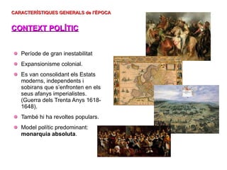 CARACTERÍSTIQUES GENERALS de l'ÈPOCA
CARACTERÍSTIQUES GENERALS de l'ÈPOCA
CONTEXT POLÍTIC
CONTEXT POLÍTIC
Període de gran inestabilitat
Expansionisme colonial.
Es van consolidant els Estats
moderns, independents i
sobirans que s’enfronten en els
seus afanys imperialistes.
(Guerra dels Trenta Anys 1618-
1648).
També hi ha revoltes populars.
Model polític predominant:
monarquia absoluta.
 