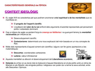 CARACTERÍSTIQUES GENERALS de l'ÈPOCA
CARACTERÍSTIQUES GENERALS de l'ÈPOCA
CONTEXT IDEOLÒGIC
CONTEXT IDEOLÒGIC
EL segle XVII es caracteritza pel que podríem anomenar crisi espiritual o de les mentalitats que es
manifesta en:
El progrés de l’esperit científic
L’exaltació del valor de la raó enfront dels arguments d’autoritat representats pel pensament
polític i eclesiàstic dominant.
Cap a mitjans de segle va perdent força la creença en fetilleries i va guanyant terreny la mentalitat
racionalista per influència de:
Desenvolupament científic
Cartesianisme: determinarà una nova explicació del món basada en un nou concepte de
Raó.
Molts dels representants d’aquest corrent són científics i alguns van fer grans aportacions a les
matemàtiques:
Descartes: coordenades cartesianes
Leibniz: càlcul infinitesimal
Aquesta mentalitat va afavorir el desenvolupament del Liberalisme econòmic.
Holanda és el lloc on es donà més la traducció d’aquest liberalisme en el pla polític amb un clima de
llibertat on els filòsofs i els emigrats polítics i religiosos van poder dur a terme la seva activitat, entre
ells Descartes i Spinoza.
 