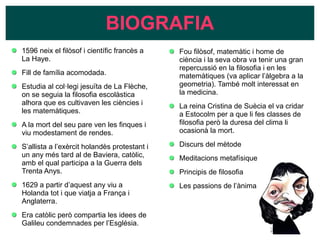 BIOGRAFIA
1596 neix el filòsof i científic francès a
La Haye.
Fill de família acomodada.
Estudia al col·legi jesuïta de La Flèche,
on se seguia la filosofia escolàstica
alhora que es cultivaven les ciències i
les matemàtiques.
A la mort del seu pare ven les finques i
viu modestament de rendes.
S’allista a l’exèrcit holandès protestant i
un any més tard al de Baviera, catòlic,
amb el qual participa a la Guerra dels
Trenta Anys.
1629 a partir d’aquest any viu a
Holanda tot i que viatja a França i
Anglaterra.
Era catòlic però compartia les idees de
Galileu condemnades per l’Església.
Fou filòsof, matemàtic i home de
ciència i la seva obra va tenir una gran
repercussió en la filosofia i en les
matemàtiques (va aplicar l’àlgebra a la
geometria). També molt interessat en
la medicina.
La reina Cristina de Suècia el va cridar
a Estocolm per a que li fes classes de
filosofia però la duresa del clima li
ocasionà la mort.
Discurs del mètode
Meditacions metafísiques
Principis de filosofia
Les passions de l’ànima
 