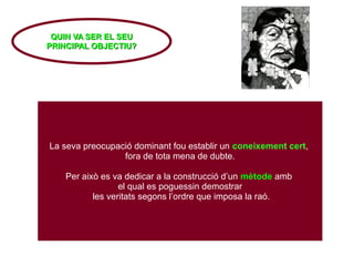 La seva preocupació dominant fou establir un coneixement cert,
fora de tota mena de dubte.
Per això es va dedicar a la construcció d’un mètode amb
el qual es poguessin demostrar
les veritats segons l’ordre que imposa la raó.
QUIN VA SER EL SEU
QUIN VA SER EL SEU
PRINCIPAL OBJECTIU?
PRINCIPAL OBJECTIU?
 