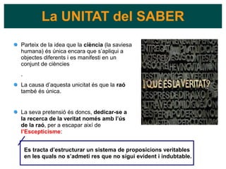 Parteix de la idea que la ciència (la saviesa
humana) és única encara que s’apliqui a
objectes diferents i es manifesti en un
conjunt de ciències
.
La causa d’aquesta unicitat és que la raó
també és única.
La seva pretensió és doncs, dedicar-se a
la recerca de la veritat només amb l’ús
de la raó, per a escapar així de
l’Escepticisme:
La UNITAT del SABER
Es tracta d’estructurar un sistema de proposicions veritables
en les quals no s’admeti res que no sigui evident i indubtable.
 