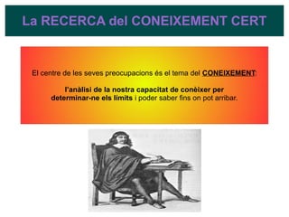 La RECERCA del CONEIXEMENT CERT
El centre de les seves preocupacions és el tema del CONEIXEMENT:
l’anàlisi de la nostra capacitat de conèixer per
determinar-ne els límits i poder saber fins on pot arribar.
 