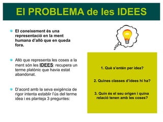 El coneixement és una
representació en la ment
humana d’allò que en queda
fora.
Allò que representa les coses a la
ment són les IDEES: recupera un
terme platònic que havia estat
abandonat.
D’acord amb la seva exigència de
rigor intenta establir l’ús del terme
idea i es planteja 3 preguntes:
El PROBLEMA de les IDEES
1. Què s’entén per idea?
2. Quines classes d’idees hi ha?
3. Quin és el seu origen i quina
relació tenen amb les coses?
 