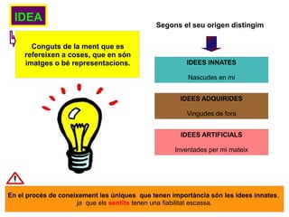 IDEA
Conguts de la ment que es
refereixen a coses, que en són
imatges o bé representacions.
Segons el seu origen distingim
IDEES INNATES
Nascudes en mi
IDEES ADQUIRIDES
Vingudes de fora
IDEES ARTIFICIALS
Inventades per mi mateix
En el procés de coneixement les úniques que tenen importància són les idees innates,
ja que els sentits tenen una fiabilitat escassa.
 