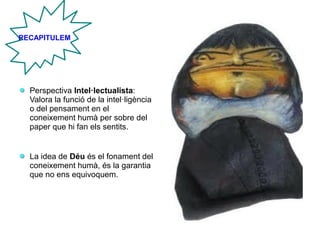 Perspectiva Intel·lectualista:
Valora la funció de la intel·ligència
o del pensament en el
coneixement humà per sobre del
paper que hi fan els sentits.
La idea de Déu és el fonament del
coneixement humà, és la garantia
que no ens equivoquem.
RECAPITULEM
 
