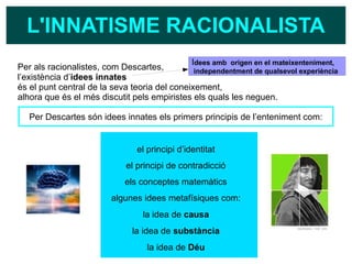 L'INNATISME RACIONALISTA
Per als racionalistes, com Descartes,
l’existència d’idees innates
és el punt central de la seva teoria del coneixement,
alhora que és el més discutit pels empiristes els quals les neguen.
Per Descartes són idees innates els primers principis de l’enteniment com:
el principi d’identitat
el principi de contradicció
els conceptes matemàtics
algunes idees metafísiques com:
la idea de causa
la idea de substància
la idea de Déu
Idees amb origen en el mateixenteniment,
independentment de qualsevol experiència
 