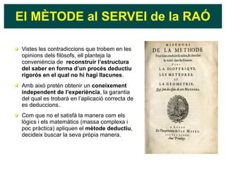El MÈTODE al SERVEI de la RAÓ
Vistes les contradiccions que trobem en les
opinions dels filòsofs, ell planteja la
conveniència de reconstruir l’estructura
del saber en forma d’un procés deductiu
rigorós en el qual no hi hagi llacunes.
Amb això pretén obtenir un coneixement
independent de l’experiència, la garantia
del qual es trobarà en l’aplicació correcta de
es deduccions.
Com que no el satisfà la manera com els
lògics i els matemàtics (massa complexa i
poc pràctica) apliquen el mètode deductiu,
decideix buscar la seva pròpia manera.
 