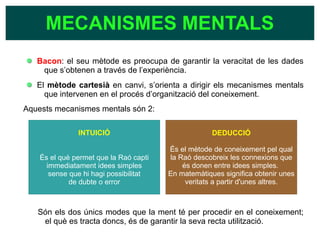 Bacon: el seu mètode es preocupa de garantir la veracitat de les dades
que s’obtenen a través de l’experiència.
El mètode cartesià en canvi, s’orienta a dirigir els mecanismes mentals
que intervenen en el procés d’organització del coneixement.
Aquests mecanismes mentals són 2:
Són els dos únics modes que la ment té per procedir en el coneixement;
el què es tracta doncs, és de garantir la seva recta utilització.
MECANISMES MENTALS
INTUICIÓ
És el què permet que la Raó capti
immediatament idees simples
sense que hi hagi possibilitat
de dubte o error
DEDUCCIÓ
És el mètode de coneixement pel qual
la Raó descobreix les connexions que
és donen entre idees simples.
En matemàtiques significa obtenir unes
veritats a partir d'unes altres.
 