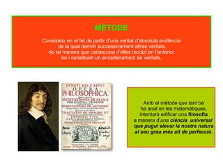 MÈTODE
Consisteix en el fet de partir d’una veritat d’absoluta evidència
de la qual derivin successivament altres veritats,
de tal manera que cadascuna d’elles recolzi en l’anterior
bo i constituint un encadenament de veritats.
Amb el mètode que tant bé
ha anat en les matemàtiques,
intentarà edificar una filosofia
a manera d’una ciència universal
que pugui elevar la nostra natura
al seu grau més alt de perfecció.
 