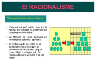 Situació de les filosofies anteriors
● L’interès és per saber què és la
realitat per establir-hi al damunt un
coneixement veritable.
● La filosofia es troba perduda en
nombroses escoles i opinions.
● Al problema de la veritat en el
coneixement se li afegeix el
problema de la certesa, la qual
cosa obliga a indagar quin és
l’origen del coneixement o de les
idees
El RACIONALISME
 