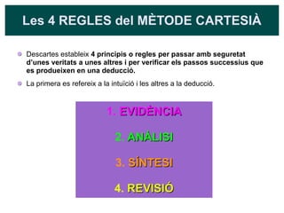 Les 4 REGLES del MÈTODE CARTESIÀ
Descartes estableix 4 principis o regles per passar amb seguretat
d’unes veritats a unes altres i per verificar els passos successius que
es produeixen en una deducció.
La primera es refereix a la intuïció i les altres a la deducció.
1. EVIDÈNCIA
EVIDÈNCIA
2. ANÀLISI
ANÀLISI
3. SÍNTESI
SÍNTESI
4. REVISIÓ
REVISIÓ
 