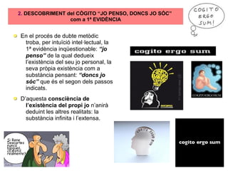 2. DESCOBRIMENT del CÒGITO “JO PENSO, DONCS JO SÓC”
com a 1ª EVIDÈNCIA
En el procés de dubte metòdic
troba, per intuïció intel·lectual, la
1ª evidència inqüestionable: “jo
penso” de la qual dedueix
l’existència del seu jo personal, la
seva pròpia existència com a
substància pensant: “doncs jo
sóc” que és el segon dels passos
indicats.
D’aquesta consciència de
l’existència del propi jo n’anirà
deduint les altres realitats: la
substància infinita i l’extensa.
 