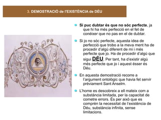 3. DEMOSTRACIÓ de l'EXISTÈNCIA de DÉU
Si puc dubtar és que no sóc perfecte, ja
que hi ha més perfecció en el fet de
conèixer que no pas en el de dubtar.
Si jo no sóc perfecte, aquesta idea de
perfecció que trobo a la meva ment ha de
procedir d’algú diferent de mi i més
perfecte que jo. Ha de procedir d’algú que
sigui DÉU. Per tant, ha d’existir algú
més perfecte que jo i aquest ésser és
Déu.
En aquesta demostració recorre a
l’argument ontològic que havia fet servir
prèviament Sant Anselm.
L’home es descobreix a ell mateix com a
substància limitada, per la capacitat de
cometre errors. És per això que es
comprèn la necessitat de l’existència de
Déu, substància infinita, sense
limitacions.
 