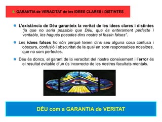 4. GARANTIA de VERACITAT de les IDEES CLARES i DISTINTES
L’existància de Déu garanteix la veritat de les idees clares i distintes
“ja que no seria possible que Déu, que és enterament perfecte i
veritable, les hagués posades dins nostre si fossin falses”.
Les idees falses ho són perquè tenen dins seu alguna cosa confusa i
obscura, confusió i obscuritat de la qual en som responsables nosaltres,
que no som perfectes.
Déu és doncs, el garant de la veracitat del nostre coneixement i l’error és
el resultat evitable d’un ús incorrecte de les nostres facultats mentals.
DÉU com a GARANTIA de VERITAT
 