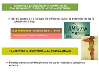 En els passos 5 i 6 s’ocupa de demostrar quina és l’essència de les 2
substàncies finites:
El pensament és l’essència del jo, o ànima
L’extensió és l’essència del cos
Finalitza demostrant l’existència de les coses materials o substància
extensa
5. La CERTESA que l'ESSÈNCIIA de l'ÀNIMA, del JO,
ÉS el PENSAMENT i l'ESSÈNCIA del COS és l'EXTENSIÓ
6. La CERTESA de l'EXISTÈNCIA de les COSES MATRIALS
 