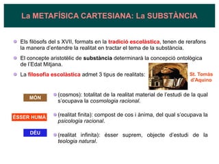 Els filòsofs del s XVII, formats en la tradició escolàstica, tenen de rerafons
la manera d’entendre la realitat en tractar el tema de la substància.
El concepte aristotèlic de substància determinarà la concepció ontològica
de l’Edat Mitjana.
La filosofia escolàstica admet 3 tipus de realitats:
(cosmos): totalitat de la realitat material de l’estudi de la qual
s’ocupava la cosmologia racional.
(realitat finita): compost de cos i ànima, del qual s’ocupava la
psicologia racional.
(realitat infinita): ésser suprem, objecte d’estudi de la
teologia natural.
La METAFÍSICA CARTESIANA: La SUBSTÀNCIA
MÓN
ÉSSER HUMÀ
DÉU
St. Tomàs
d'Aquino
 