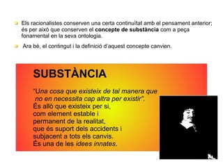 Els racionalistes conserven una certa continuïtat amb el pensament anterior;
és per això que conserven el concepte de substància com a peça
fonamental en la seva ontologia.
Ara bé, el contingut i la definició d’aquest concepte canvien.
SUBSTÀNCIA
“Una cosa que existeix de tal manera que
no en necessita cap altra per existir”.
És allò que existeix per si,
com element estable i
permanent de la realitat,
que és suport dels accidents i
subjacent a tots els canvis.
És una de les idees innates.
 