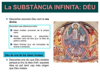 La SUBSTÀNCIA INFINITA: DÉU
Descartes reconeix Déu com la res
divina.
Recordem que diferencia entre:
Idees innates: provenen de la pròpia
ment
Idees adventícies o adquirides:
semblen venir de fora (p.e. la idea de
pedra o arbre)
Idees fictícies (p.e. els conceptes de
sirena o centaure)
Déu és una de les idees innates
Descartes ens diu que Déu existeix
perquè jo tinc la idea d’ell i aquesta
idea no pot tenir cap més origen
que Déu mateix.
 