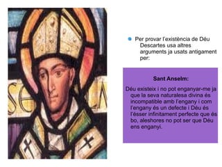 Per provar l’existència de Déu
Descartes usa altres
arguments ja usats antigament
per:
Sant Anselm:
Déu existeix i no pot enganyar-me ja
que la seva naturalesa divina és
incompatible amb l’engany i com
l’engany és un defecte i Déu és
l’ésser infinitament perfecte que és
bo, aleshores no pot ser que Déu
ens enganyi.
 