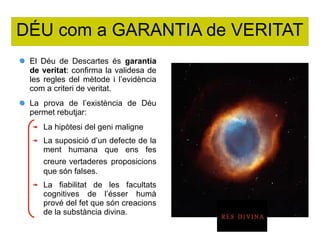 DÉU com a GARANTIA de VERITAT
El Déu de Descartes és garantia
de veritat: confirma la validesa de
les regles del mètode i l’evidència
com a criteri de veritat.
La prova de l’existència de Déu
permet rebutjar:
La hipòtesi del geni maligne
La suposició d’un defecte de la
ment humana que ens fes
creure vertaderes proposicions
que són falses.
La fiabilitat de les facultats
cognitives de l’ésser humà
prové del fet que són creacions
de la substància divina.
 