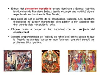 ● Enfront del pensament escolàstic encara dominant a Europa (sobretot
les doctrines de Francisco Suárez, jesuïta espanyol que modificà alguns
aspectes de les doctrines de Sant Tomàs).
● Déu deixa de ser el centre de la preocupació filosòfica. Les qüestions
teològiques no queden marginades però passen a ser tractades des
d’un punt de vista més polèmic i crític.
● L’home passa a ocupar un lloc important com a subjecte del
coneixement.
● Aquesta preponderància de l’individu és reflex dels canvis socials fa que
la filosofia es plantegi buscar un nou fonament que doni solució als
problemes ètics i polítics.
 