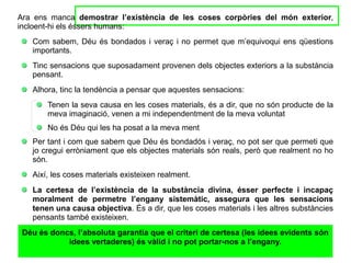 Ara ens manca demostrar l’existència de les coses corpòries del món exterior,
incloent-hi els éssers humans:
Com sabem, Déu és bondados i veraç i no permet que m’equivoqui ens qüestions
importants.
Tinc sensacions que suposadament provenen dels objectes exteriors a la substància
pensant.
Alhora, tinc la tendència a pensar que aquestes sensacions:
Tenen la seva causa en les coses materials, és a dir, que no són producte de la
meva imaginació, venen a mi independentment de la meva voluntat
No és Déu qui les ha posat a la meva ment
Per tant i com que sabem que Déu és bondadós i veraç, no pot ser que permeti que
jo cregui erròniament que els objectes materials són reals, però que realment no ho
són.
Així, les coses materials existeixen realment.
La certesa de l’existència de la substància divina, ésser perfecte i incapaç
moralment de permetre l’engany sistemàtic, assegura que les sensacions
tenen una causa objectiva. És a dir, que les coses materials i les altres substàncies
pensants també existeixen.
Déu és doncs, l’absoluta garantia que el criteri de certesa (les idees evidents són
idees vertaderes) és vàlid i no pot portar-nos a l’engany.
 