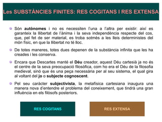 Són autònomes i no es necessiten l’una a l’altra per existir: així es
garanteix la llibertat de l’ànima i la seva independència respecte del cos,
que, pel fet de ser material, es troba sotmès a les lleis deterministes del
món físic, en que la llibertat no té lloc.
De totes maneres, totes dues depenen de la substància infinita que les ha
creades i les conserva.
Encara que Descartes manté el Déu creador, aquest Déu cartesià ja no és
el centre de la seva preocupació filosòfica, com ho era el Déu de la filosofia
medieval, sinó que és una peça necessària per al seu sistema, el qual gira
al voltant del jo o subjecte cognoscent.
Pel seu caràcter subjectivista, la metafísica cartesiana inaugura una
manera nova d’entendre el problema del coneixement, que tindrà una gran
influència en els filòsofs posteriors.
RES COGITANS RES EXTENSA
Les SUBSTÀNCIES FINITES: RES COGITANS I RES EXTENSA
 
