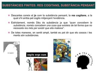 Descartes coneix el jo com la substància pensant, la res cogitans, a la
qual s’hi arriba pel cogito mitjançant l’evidència.
Estrictament, només Déu és substància ja que “quan concebem la
substància, només concebem una cosa que existeix de tal forma que no
necessita res més per existir que ella mateixa”.
De totes maneres, en sentit ampli, també es pot dir que els cossos i les
ments són substàncies.
SUBSTÀNCIES FINITES: RES COGITANS, SUBSTÀNCIA PENSANT
 