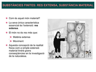 Com és aquet món material?
La seva única característica
essencial és l’extensió: res
extensa.
El món no és res més que:
Matèria extensa
Moviment
Aquesta concepció de la realitat
física com a simple extensió
material tindrà grans
conseqüències en la investigació
de la naturalesa.
SUBSTÀNCIES FINITES: RES EXTENSA, SUBSTÀNCIA MATERIAL
 