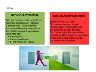 Hi ha:
QUALITATS PRIMÀRIES
Són les úniques reals, objectives,
realment existents en l’objecte.
L’extensió és l’única qualitat
imprescindible en qualsevol cos.
Els modes en que es presenta
l’extensió són:
● La magnitud
● La forma o figura
● El moviment i el repós
QUALITATS SECUNDÀRIES
Duresa, color, so, calor,...
Són subjectives, no formen
realment part de l’objecte sinó
del subjecte que les percep.
No n’hi ha cap d’imprescindible,
és a dir, qualsevol pot ser suprimida
sense que desaparegui el cos
del qual és una qualitat.
 