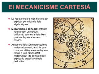 La res extensa o món físic es pot
explicar per mitjà de lleis
algebraiques.
Mecanicisme cartesià: entén la
natura com un conjunt
uniforme, sotmès a lleis fixes
que s’apliquen a tots els
cossos.
Aquestes lleis són expressables
matemàticament, amb la qual
cosa, tot allò que és real queda
reduït a una racionalitat
matemàtica, i té com a model
explicatiu aquesta ciència
deductiva.
El MECANICISME CARTESIÀ
 