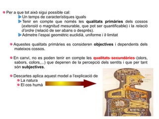 Per a que tot això sigui possible cal:
Un temps de característiques iguals
Tenir en compte que només les qualitats primàries dels cossos
(extensió o magnitud mesurable, que pot ser quantificable) i la relació
d’ordre (relació de ser abans o després).
Admetre l’espai geomètric euclidià, uniforme i il·limitat
Aquestes qualitats primàries es consideren objectives i dependents dels
mateixos cossos.
En canvi, no es poden tenir en compte les qualitats secundàries (olors,
sabors, colors,...) que depenen de la percepció dels sentits i que per tant
són subjectives.
Descartes aplica aquest model a l’explicació de
La natura
El cos humà
 