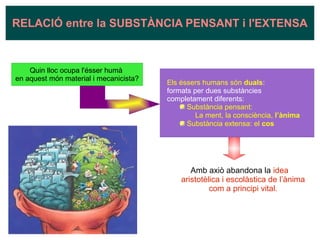 Amb axiò abandona la idea
aristotèlica i escolàstica de l’ànima
com a principi vital.
RELACIÓ entre la SUBSTÀNCIA PENSANT i l'EXTENSA
Quin lloc ocupa l'ésser humà
en aquest món material i mecanicista?
Els éssers humans són duals:
formats per dues substàncies
completament diferents:
Substància pensant:
La ment, la consciència, l’ànima
Substància extensa: el cos
 