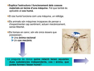 Explica l’estructura i funcionament dels cossos
materials en terme d’una màquina. Fet que també és
aplicable al cos humà.
El cos humà funciona com una màquina, un rellotge.
Els animals són màquines incapaces de pensar o
d’experimentar cap sentiment, actuen mecànicament,
sense llibertat.
Els homes en canvi, són els únics éssers que
posseeixen:.
Una ànima racional
Un cos mecànic
La pregunta és doncs quina relació tenen aquestes
dues substàncies independents, cos i ànima, que
juntes formen l’ésser humà?
 