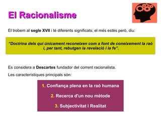 El Racionalisme
El Racionalisme
El trobem al segle XVII i té diferents significats; el més estès però, diu:
Es considera a Descartes fundador del corrent racionalista.
Les característiques principals són:
“Doctrina dels qui únicament reconeixen com a font de coneixement la raó
i, per tant, rebutgen la revelació i la fe”.
1. Confiança plena en la raó humana
2. Recerca d'un nou mètode
3. Subjectivitat i Realitat
 