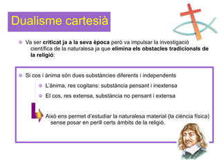 Dualisme cartesià
Va ser criticat ja a la seva època però va impulsar la investigació
científica de la naturalesa ja que elimina els obstacles tradicionals de
la religió:
Si cos i ànima són dues substàncies diferents i independents
L’ànima, res cogitans: substància pensant i inextensa
El cos, res extensa, substància no pensant i extensa
Això ens permet d’estudiar la naturalesa material (la ciència física)
sense posar en perill certs àmbits de la religió.
 