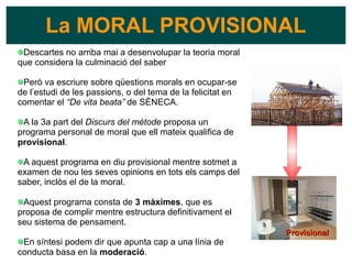 La MORAL PROVISIONAL
Descartes no arriba mai a desenvolupar la teoria moral
que considera la culminació del saber
Però va escriure sobre qüestions morals en ocupar-se
de l’estudi de les passions, o del tema de la felicitat en
comentar el “De vita beata” de SÈNECA.
A la 3a part del Discurs del mètode proposa un
programa personal de moral que ell mateix qualifica de
provisional.
A aquest programa en diu provisional mentre sotmet a
examen de nou les seves opinions en tots els camps del
saber, inclòs el de la moral.
Aquest programa consta de 3 màximes, que es
proposa de complir mentre estructura definitivament el
seu sistema de pensament.
En síntesi podem dir que apunta cap a una línia de
conducta basa en la moderació.
Provisional
Provisional
 