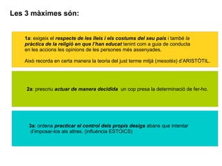 Les 3 màximes són:
1a: exigeix el respecte de les lleis i els costums del seu país i també la
pràctica de la religió en que l’han educat tenint com a guia de conducta
en les accions les opinions de les persones més assenyades.
Això recorda en certa manera la teoria del just terme mitjà (mesotés) d’ARISTÒTIL.
2a: prescriu actuar de manera decidida un cop presa la determinació de fer-ho.
3a: ordena practicar el control dels propis desigs abans que intentar
d’imposar-los als altres. (influència ESTOICS)
 