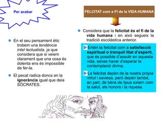 En el seu pensament ètic
trobem una tendència
intel·lectualista, ja que
considera que si veiem
clarament que una cosa és
dolenta ens és impossible
de fer-la.
El pecat radica doncs en la
ignorància igual que deia
SÒCRATES.
Considera que la felicitat és el fi de la
vida humana i en això segueix la
tradició escolàstica anterior.
Entén la felicitat com a satisfacció
espiritual o tranquil·litat d’esperit,
que és possible d’assolir en aquesta
vida, sense haver d’esperar la
contemplació divina.
La felicitat depèn de la nostra pròpia
virtut i saviesa, però depèn també,
en part, de béns de tipus extern com
la salut, els honors i la riquesa.
Per acabar FELCITAT com a FI de la VIDA HUMANA
 