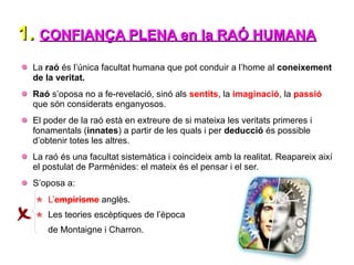 1.
1. CONFIANÇA PLENA en la RAÓ HUMANA
CONFIANÇA PLENA en la RAÓ HUMANA
La raó és l’única facultat humana que pot conduir a l’home al coneixement
de la veritat.
Raó s’oposa no a fe-revelació, sinó als sentits, la imaginació, la passió
que són considerats enganyosos.
El poder de la raó està en extreure de si mateixa les veritats primeres i
fonamentals (innates) a partir de les quals i per deducció és possible
d’obtenir totes les altres.
La raó és una facultat sistemàtica i coincideix amb la realitat. Reapareix així
el postulat de Parmènides: el mateix és el pensar i el ser.
S’oposa a:
L’empirisme anglès.
Les teories escèptiques de l’època
de Montaigne i Charron.
 