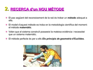 2.
2. RECERCA d'un NOU MÈTODE
RECERCA d'un NOU MÈTODE
El pas següent del reconeixement de la raó és trobar un mètode adequat a
ella.
El model d’aquest mètode es troba en la metodologia científica del moment:
el mètode matemàtic.
Volen que el sistema construït posseeixi la mateixa evidència i necessitat
que un sistema matemàtic.
El mètode perfecte és per a ells Els principis de geometria d’Euclides.
 