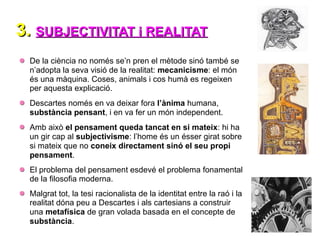 3.
3. SUBJECTIVITAT i REALITAT
SUBJECTIVITAT i REALITAT
De la ciència no només se’n pren el mètode sinó també se
n’adopta la seva visió de la realitat: mecanicisme: el món
és una màquina. Coses, animals i cos humà es regeixen
per aquesta explicació.
Descartes només en va deixar fora l’ànima humana,
substància pensant, i en va fer un món independent.
Amb això el pensament queda tancat en si mateix: hi ha
un gir cap al subjectivisme: l’home és un ésser girat sobre
si mateix que no coneix directament sinó el seu propi
pensament.
El problema del pensament esdevé el problema fonamental
de la filosofia moderna.
Malgrat tot, la tesi racionalista de la identitat entre la raó i la
realitat dóna peu a Descartes i als cartesians a construir
una metafísica de gran volada basada en el concepte de
substància.
 