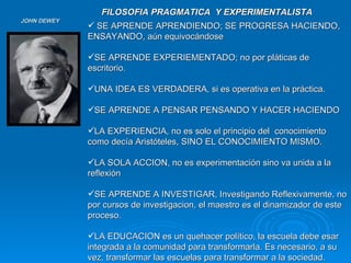 JOHN DEWEY SE APRENDE APRENDIENDO; SE PROGRESA HACIENDO, ENSAYANDO, aún equivocándose SE APRENDE EXPERIEMENTADO; no por pláticas de escritorio.  UNA IDEA ES VERDADERA, si es operativa en la práctica. SE APRENDE A PENSAR PENSANDO Y HACER HACIENDO LA EXPERIENCIA, no es solo el principio del  conocimiento como decía Aristóteles, SINO EL CONOCIMIENTO MISMO. LA SOLA ACCION, no es experimentación sino va unida a la reflexión SE APRENDE A INVESTIGAR, Investigando Reflexivamente, no por cursos de investigacion, el maestro es el dinamizador de este proceso. LA EDUCACION es un quehacer político, la escuela debe esar integrada a la comunidad para transformarla. Es necesario, a su vez, transformar las escuelas para transformar a la sociedad. FILOSOFIA PRAGMATICA  Y EXPERIMENTALISTA 