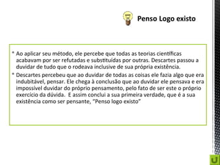  Ao aplicar seu método, ele percebe que todas as teorias científicas
acabavam por ser refutadas e substituídas por outras. Descartes passou a
duvidar de tudo que o rodeava inclusive de sua própria existência.
 Descartes percebeu que ao duvidar de todas as coisas ele fazia algo que era
indubitável, pensar. Ele chega à conclusão que ao duvidar ele pensava e era
impossível duvidar do próprio pensamento, pelo fato de ser este o próprio
exercício da dúvida. E assim conclui a sua primeira verdade, que é a sua
existência como ser pensante, “Penso logo existo”
 