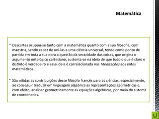  Descartes ocupou-se tanto com a matemática quanto com a sua filosofia, com
maestria, sendo capaz de uní-las a uma ciência universal, tendo como ponto de
partida em toda a sua obra a questão da veracidade das coisas, que origina o
argumento ontológico cartesiano, sustenta-se na ideia de que tudo o que é claro e
distinto é verdadeiro e essa ideia é correlacionada nas Meditações aos entes
matemáticos.
 São nítidas as contribuições desse filósofo francês para as ciências, especialmente,
ao conseguir traduzir em linguagem algébrica as representações geométricas e,
com efeito, analisar geometricamente as equações algébricas, por meio do sistema
de coordenadas.
 