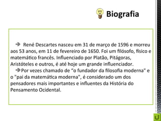  René Descartes nasceu em 31 de março de 1596 e morreu
aos 53 anos, em 11 de fevereiro de 1650. Foi um filósofo, físico e
matemático francês. Influenciado por Platão, Pitágoras,
Aristóteles e outros, é até hoje um grande influenciador.
Por vezes chamado de “o fundador da filosofia moderna" e
o "pai da matemática moderna", é considerado um dos
pensadores mais importantes e influentes da História do
Pensamento Ocidental.
 