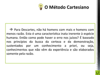  Para Descartes, não há homens com mais e homens com
menos razão. Esta é uma característica inata inerente à espécie
humana. Então como pode haver o erro nos juízos? É baseado
nos princípios da busca da certeza e da demonstração,
sustentados por um conhecimento a priori, ou seja,
conhecimentos que não vêm da experiência e são elaborados
somente pela razão.
 